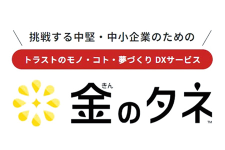挑戦する中堅・中小企業のための　トラストのモノ・こと・夢づくりDXサービス　金のタネ